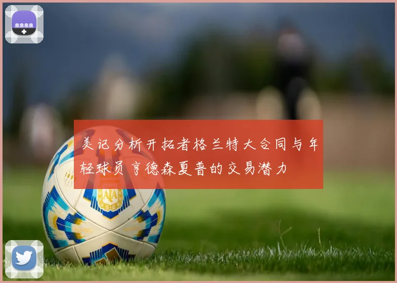 美记分析开拓者格兰特大合同与年轻球员亨德森夏普的交易潜力
