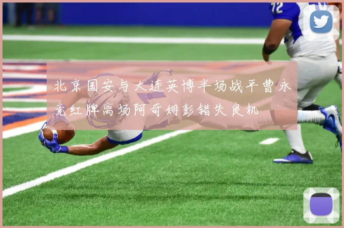 北京国安与大连英博半场战平曹永竞红牌离场阿奇姆彭错失良机