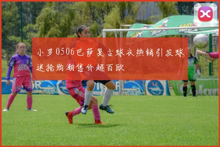 小罗0506巴萨复古球衣热销引发球迷抢购潮售价超百欧