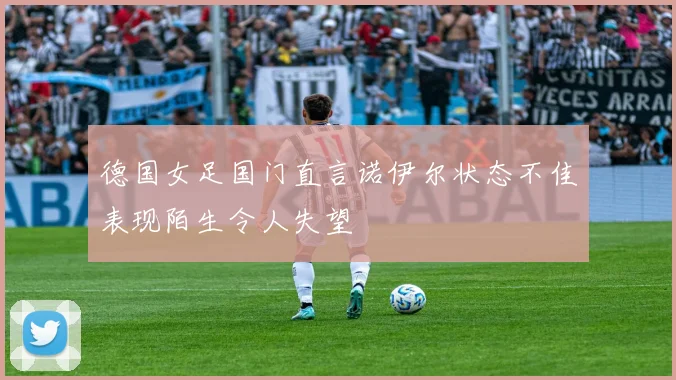 德国女足国门直言诺伊尔状态不佳表现陌生令人失望