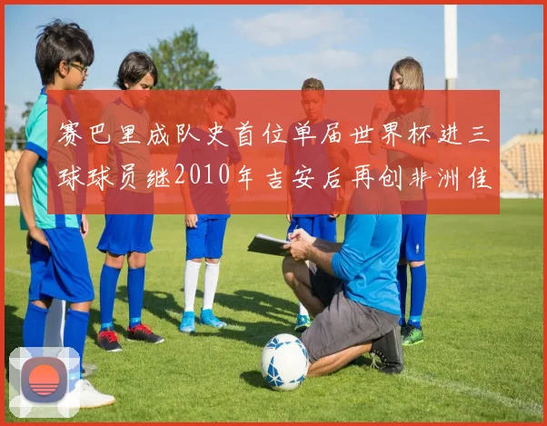 赛巴里成队史首位单届世界杯进三球球员继2010年吉安后再创非洲佳绩