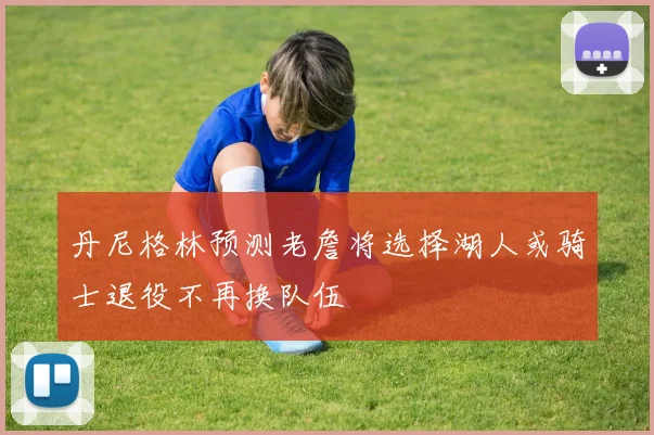 丹尼格林预测老詹将选择湖人或骑士退役不再换队伍