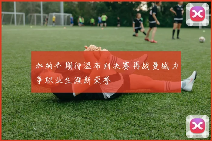 加纳乔期待温布利决赛再战曼城力争职业生涯新荣誉