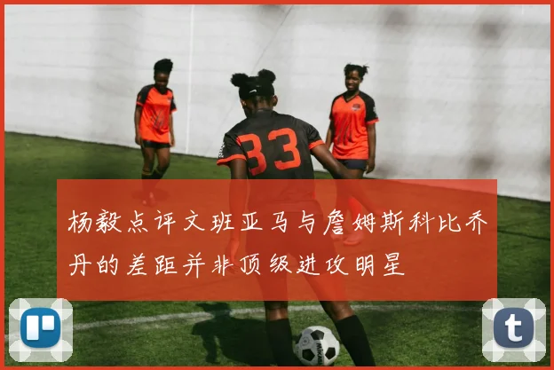 杨毅点评文班亚马与詹姆斯科比乔丹的差距并非顶级进攻明星