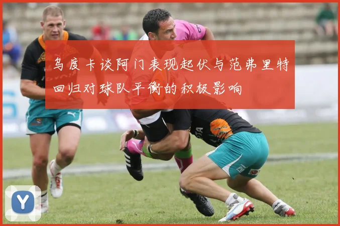 乌度卡谈阿门表现起伏与范弗里特回归对球队平衡的积极影响