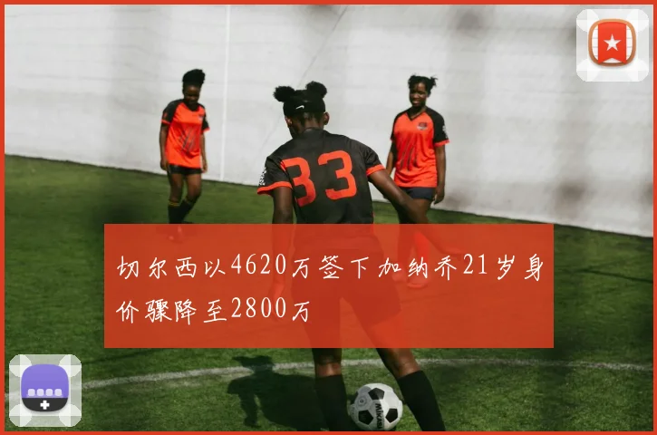 切尔西以4620万签下加纳乔21岁身价骤降至2800万