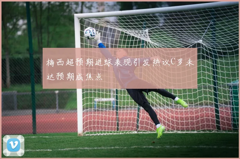 梅西超预期进球表现引发热议C罗未达预期成焦点