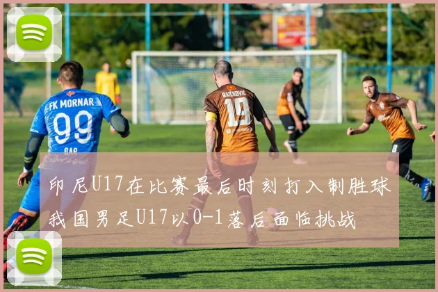 印尼U17在比赛最后时刻打入制胜球我国男足U17以0-1落后面临挑战